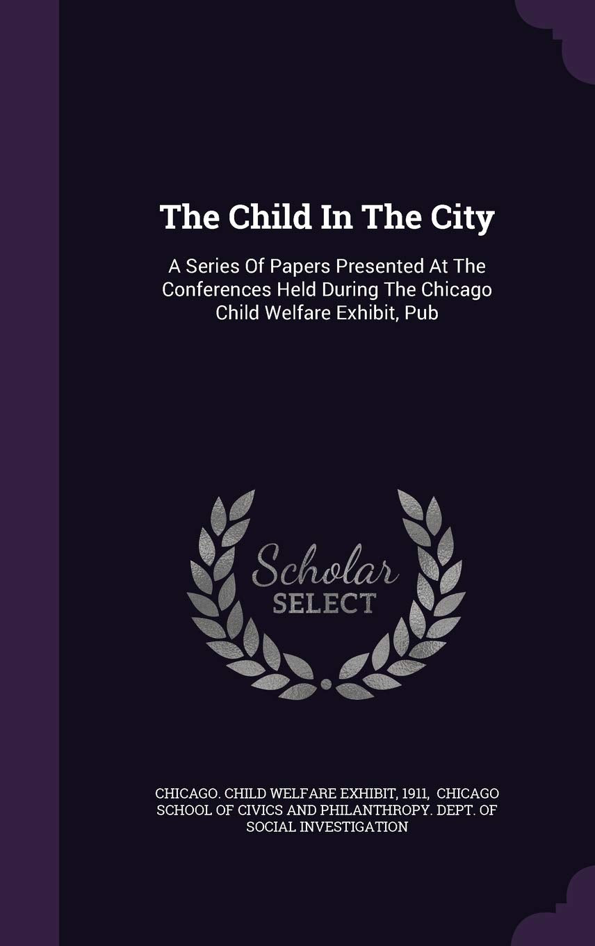 The Child in the City: A Series of Papers Presented at the Conferences Held During the Chicago Child Welfare Exhibit, Pub Politics & History