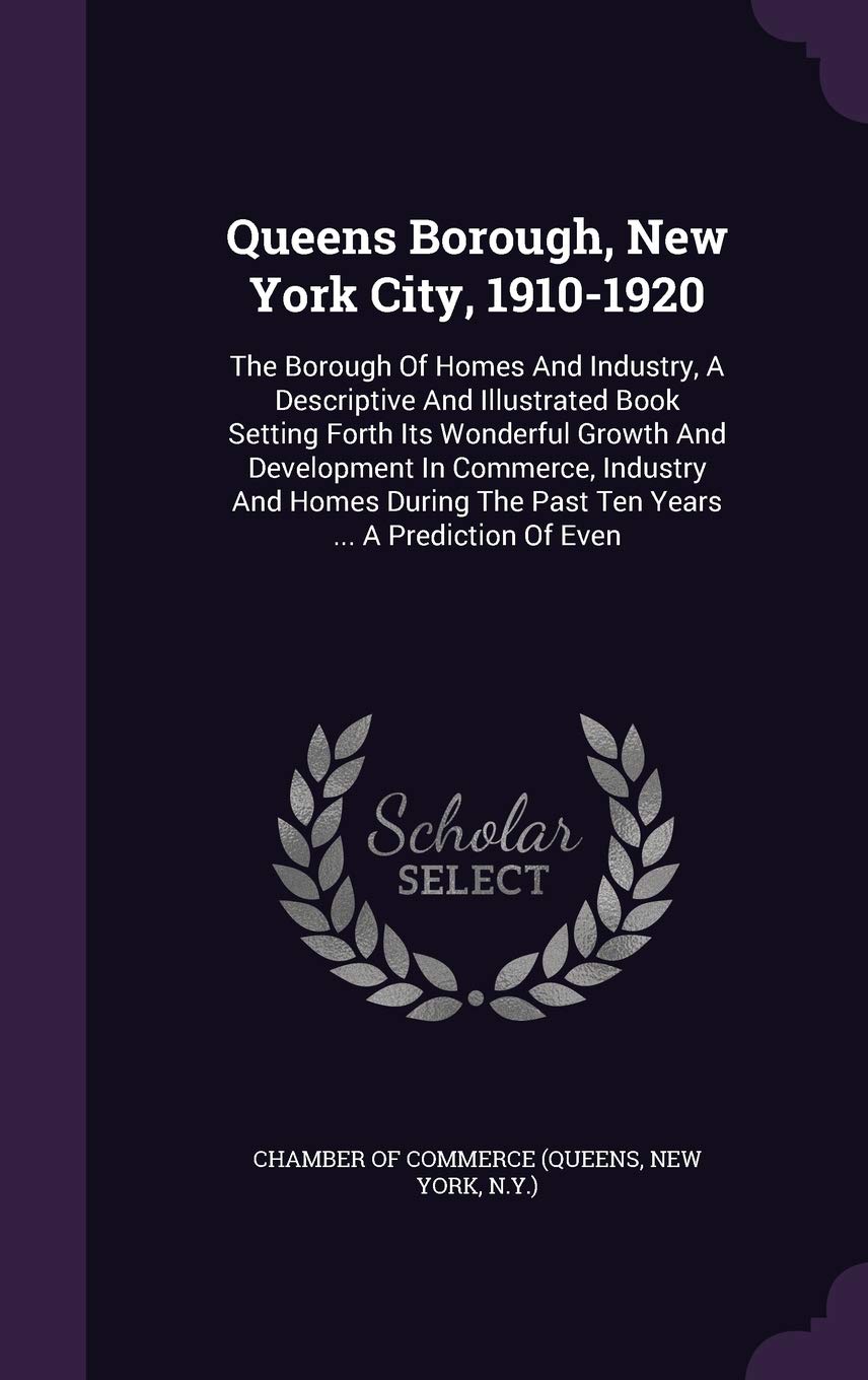 Queens Borough, New York City, 1910-1920: The Borough of Homes and Industry, a Descriptive and Illustrated Book Setting Forth Its Wonderful Growth and ... the Past Ten Years ... a Prediction of Even Politics & History