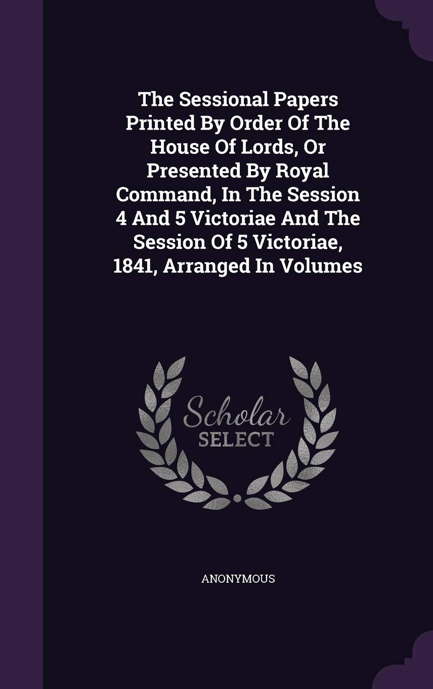 The Sessional Papers Printed By Order Of The House Of Lords, Or Presented By Royal Command, In The Session 4 And 5 Victoriae And The Session Of 5 Victoriae, 1841, Arranged In Volumes book