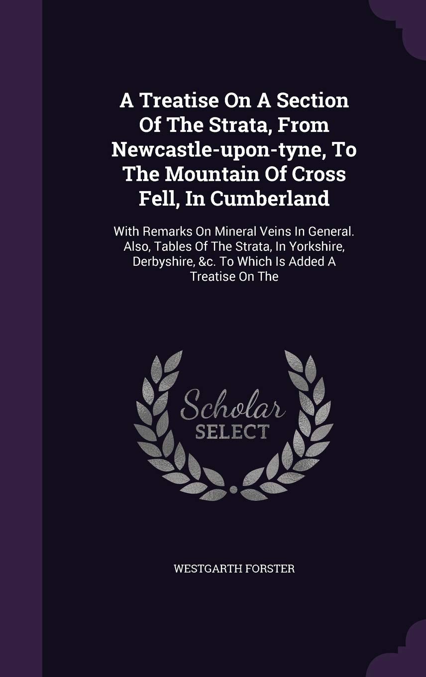 A Treatise On A Section Of The Strata, From Newcastle-upon-tyne, To The Mountain Of Cross Fell, In Cumberland: With Remarks On Mineral Veins In ... &c. To Which Is Added A Treatise On The Politics & History