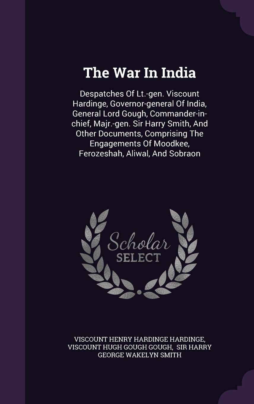 The War in India: Despatches of LT.-Gen. Viscount Hardinge, Governor-General of India, General Lord Gough, Commander-In-Chief, Majr.-Gen. Sir Harry ... of Moodkee, Ferozeshah, Aliwal, and Sobraon Politics & History