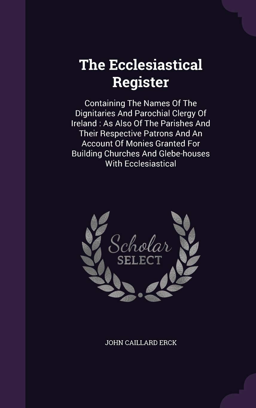 The Ecclesiastical Register: Containing The Names Of The Dignitaries And Parochial Clergy Of Ireland: As Also Of The Parishes And Their Respective ... Churches And Glebe-houses With Ecclesiastical Politics & History