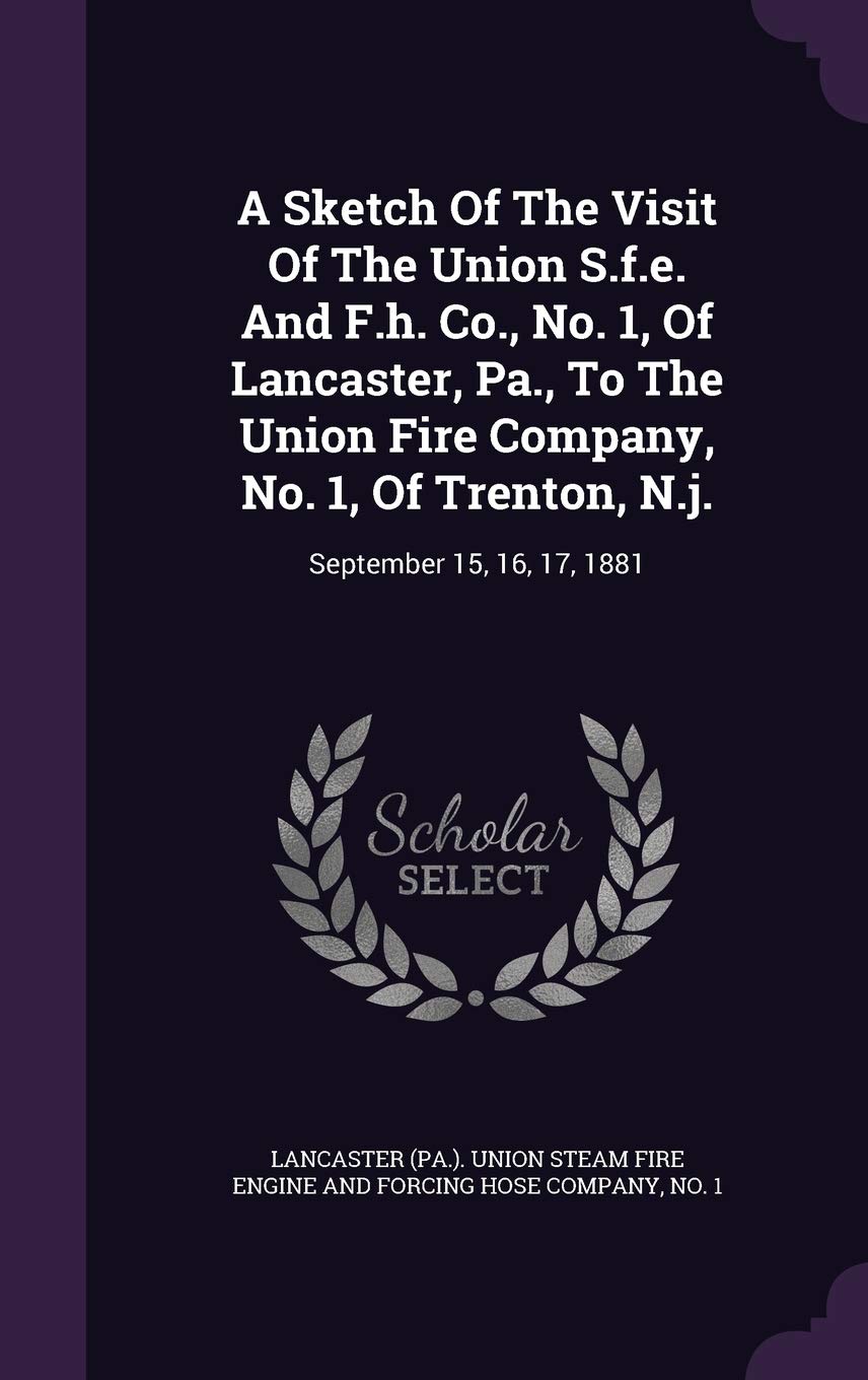 A Sketch Of The Visit Of The Union S.f.e. And F.h. Co., No. 1, Of Lancaster, Pa., To The Union Fire Company, No. 1, Of Trenton, N.j.: September 15, 16, 17, 1881 Politics & History