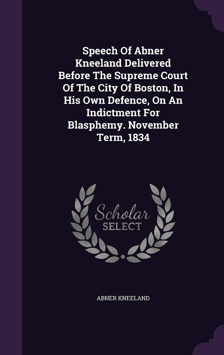 Speech Of Abner Kneeland Delivered Before The Supreme Court Of The City Of Boston, In His Own Defence, On An Indictment For Blasphemy. November Term, 1834 Politics & History