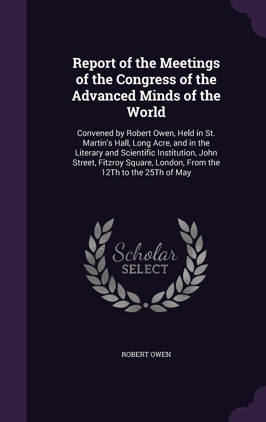 Report of the Meetings of the Congress of the Advanced Minds of the World: Convened by Robert Owen, Held in St. Martin's Hall, Long Acre, and in the ... London, from the 12th to the 25th of May Philosophy