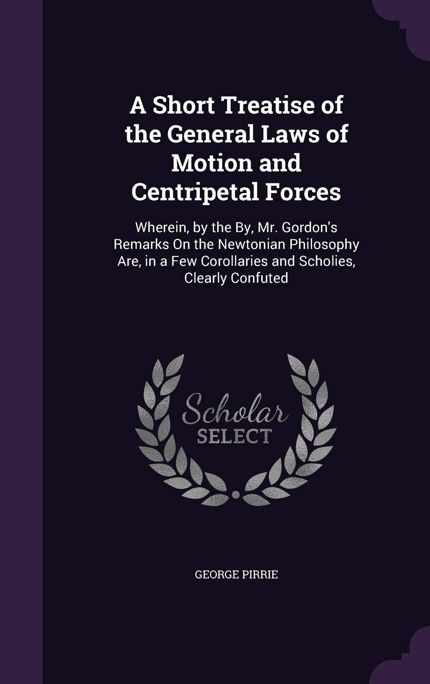 A Short Treatise of the General Laws of Motion and Centripetal Forces: Wherein, by the By, Mr. Gordon's Remarks On the Newtonian Philosophy Are, in a Few Corollaries and Scholies, Clearly Confuted Children's books