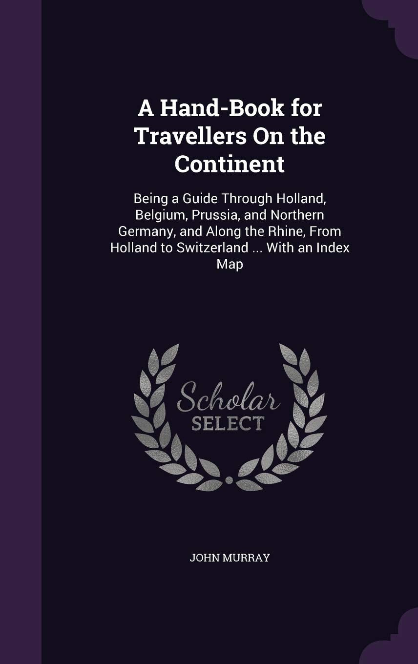 A Hand-Book for Travellers on the Continent: Being a Guide Through Holland, Belgium, Prussia, and Northern Germany, and Along the Rhine, from Holland to Switzerland ... with an Index Map Politics & History