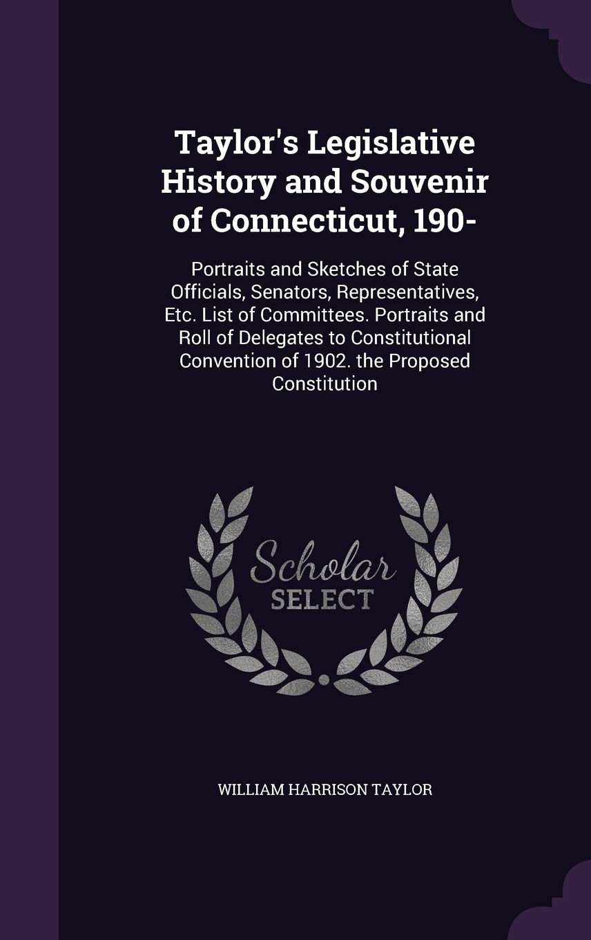 Taylor's Legislative History and Souvenir of Connecticut, 190-: Portraits and Sketches of State Officials, Senators, Representatives, Etc. List of ... Convention of 1902. the Proposed Constitution Politics & History