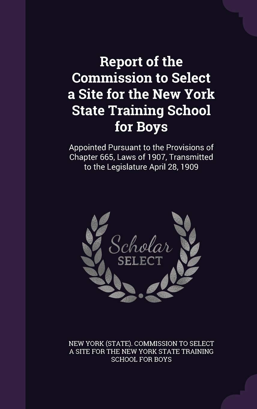 Report of the Commission to Select a Site for the New York State Training School for Boys: Appointed Pursuant to the Provisions of Chapter 665, Laws ... Transmitted to the Legislature April 28, 1909 Law