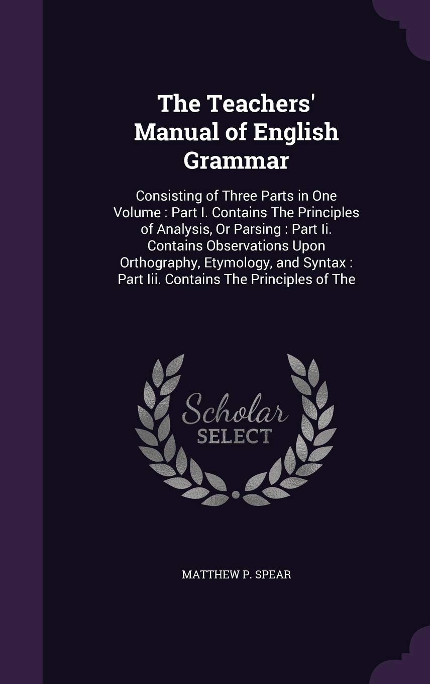 The Teachers' Manual of English Grammar: Consisting of Three Parts in One Volume: Part I. Contains the Principles of Analysis, or Parsing: Part II. ... Part III. Contains the Principles of the Foreign Languages ​​& Dictionaries