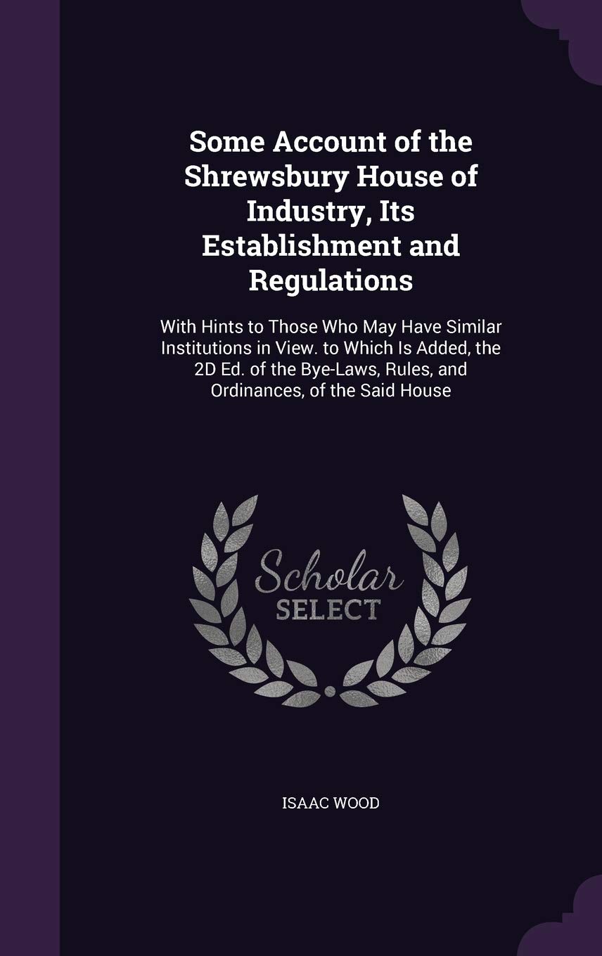 Some Account of the Shrewsbury House of Industry, Its Establishment and Regulations: With Hints to Those Who May Have Similar Institutions in View. to ... Rules, and Ordinances, of the Said House Books