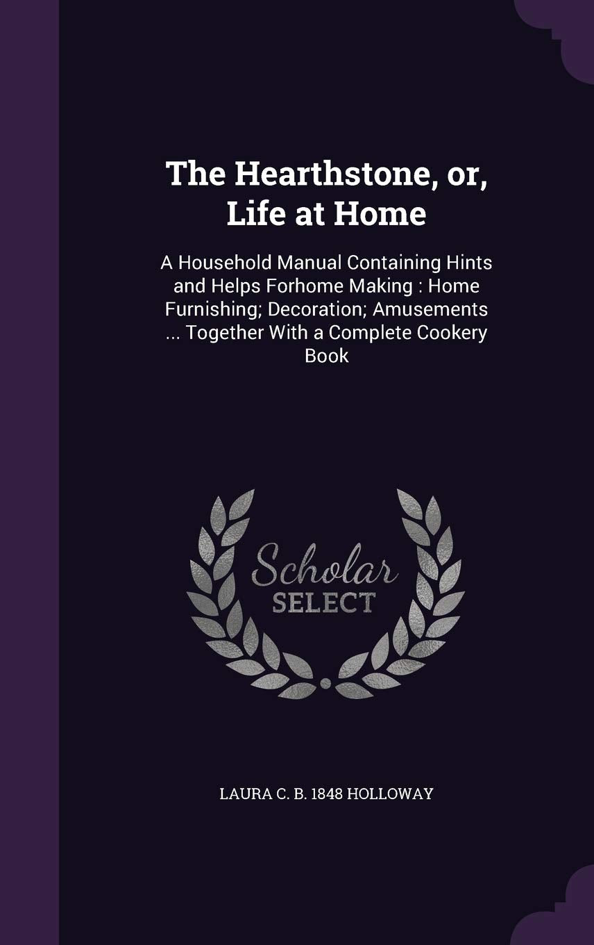 The Hearthstone, or, Life at Home: A Household Manual Containing Hints and Helps Forhome Making: Home Furnishing; Decoration; Amusements ... Together With a Complete Cookery Book Politics & History