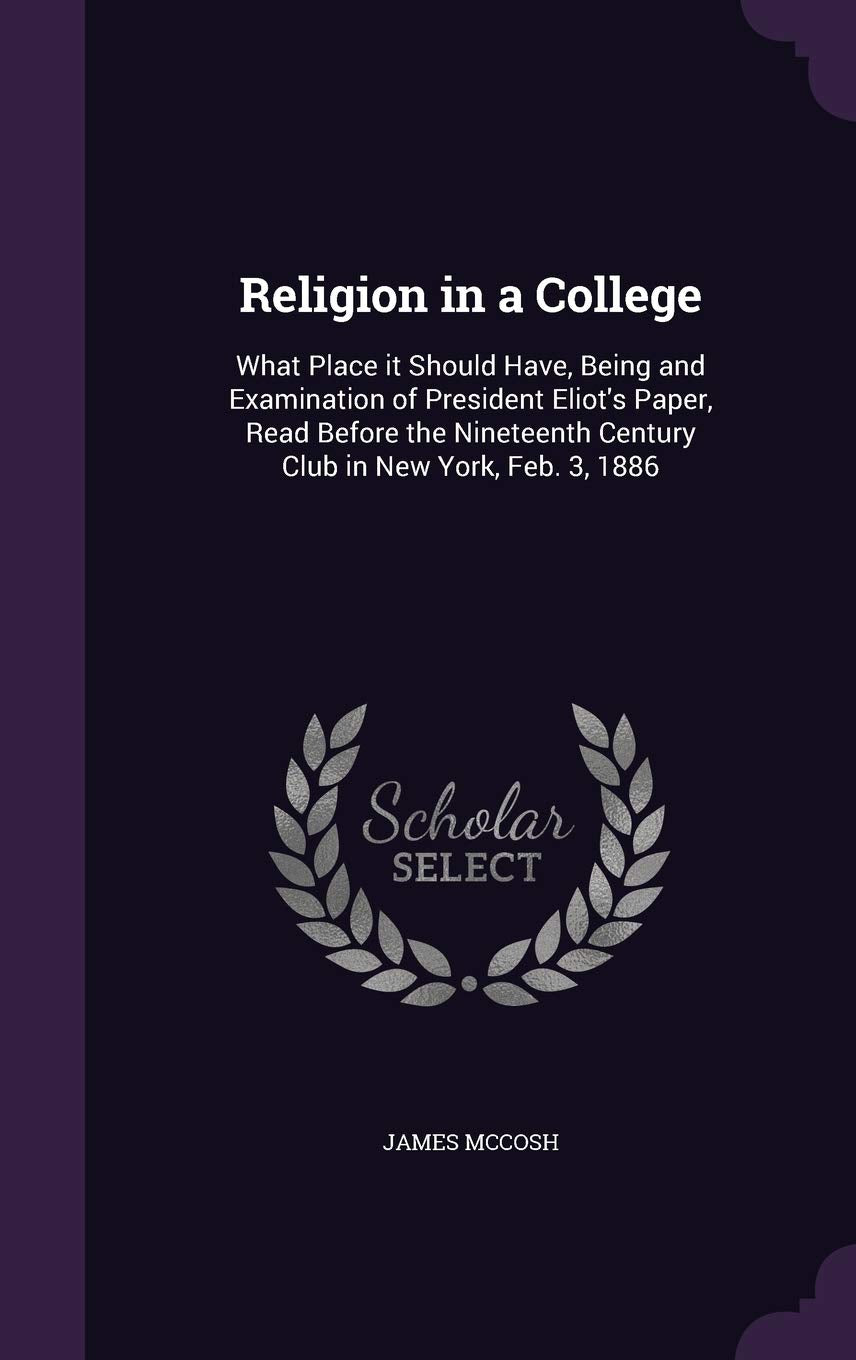 Religion in a College: What Place It Should Have, Being and Examination of President Eliot's Paper, Read Before the Nineteenth Century Club in New York, Feb. 3, 1886 Learning & Reference