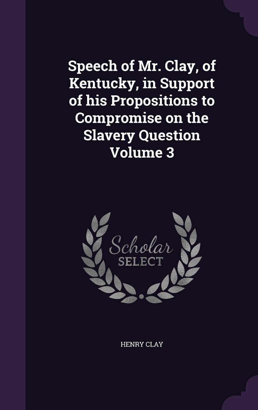 Speech of Mr. Clay, of Kentucky, in Support of his Propositions to Compromise on the Slavery Question Volume 3 Politics & History