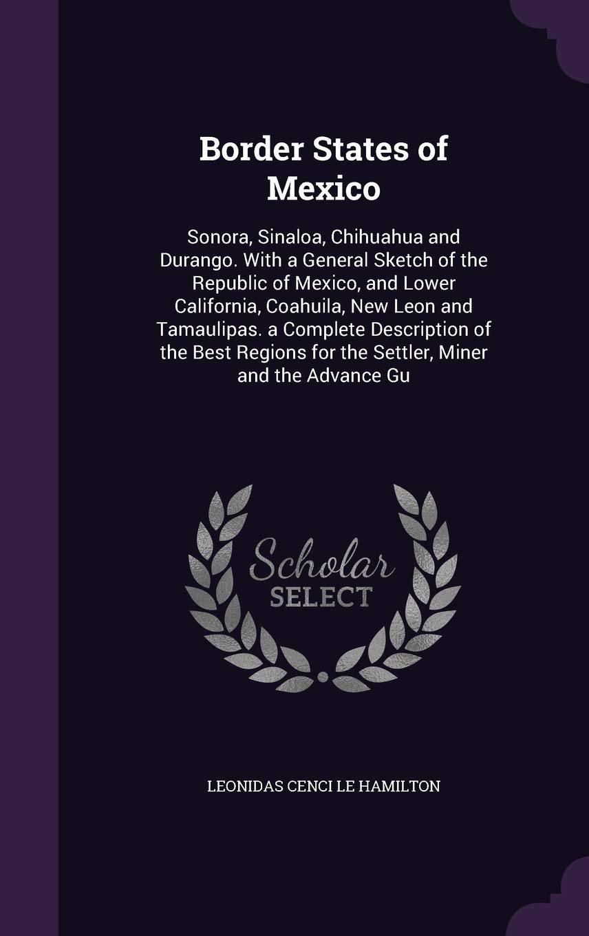 Border States of Mexico: Sonora, Sinaloa, Chihuahua and Durango. with a General Sketch of the Republic of Mexico, and Lower California, Coahuila, New ... for the Settler, Miner and the Advance Gu Politics & History
