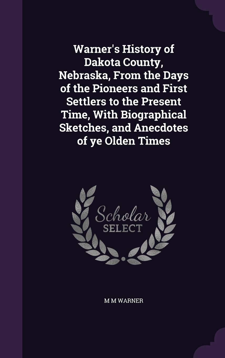 Warner's History of Dakota County, Nebraska, from the Days of the Pioneers and First Settlers to the Present Time, with Biographical Sketches, and Anecdotes of Ye Olden Times Politics & History