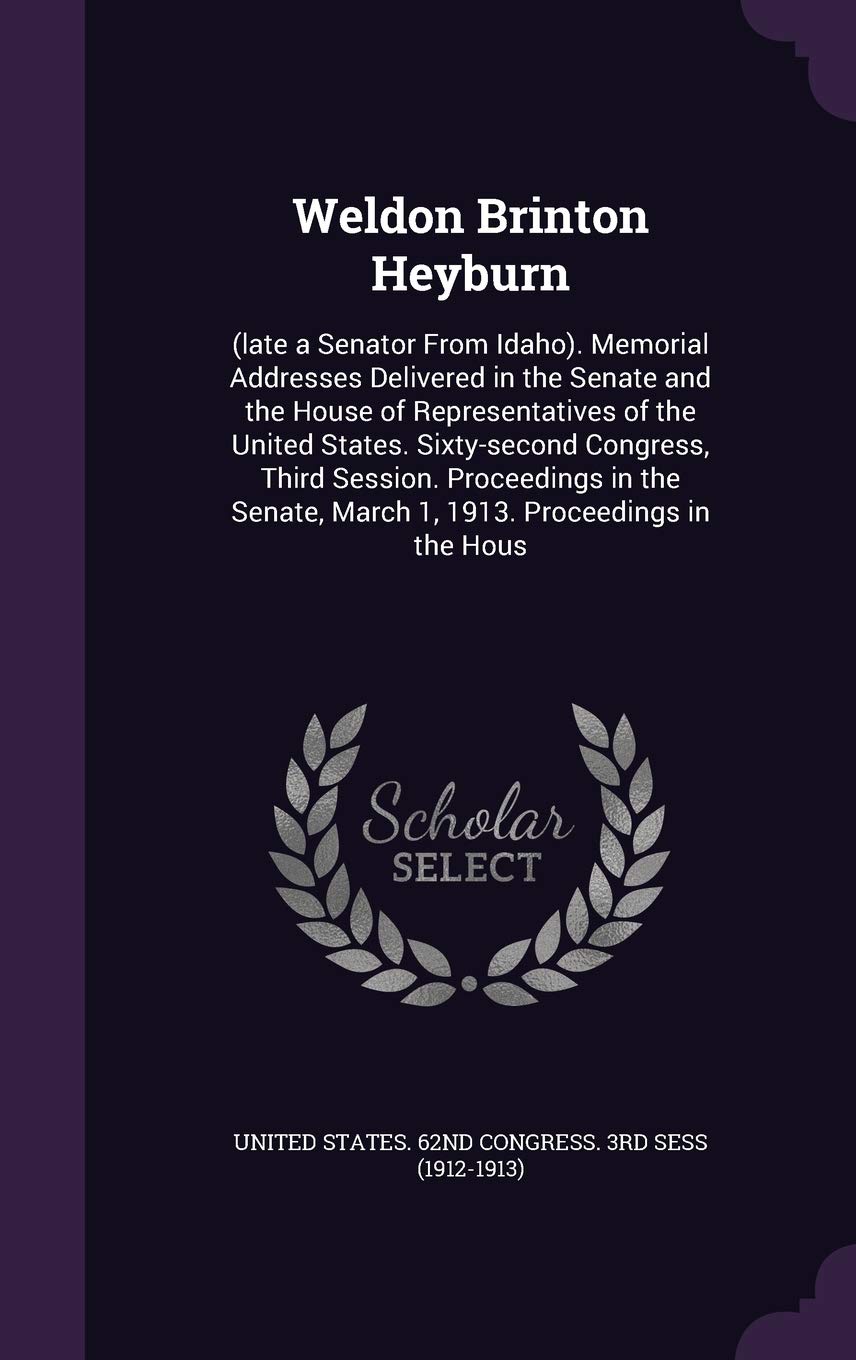 Weldon Brinton Heyburn: (late a Senator from Idaho). Memorial Addresses Delivered in the Senate and the House of Representatives of the United States. ... March 1, 1913. Proceedings in the Hous Politics & History