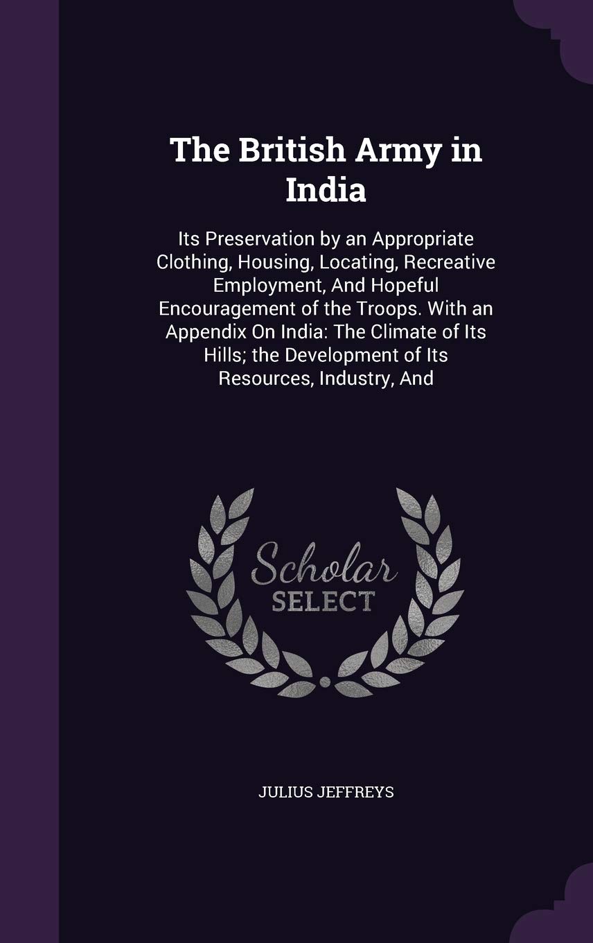 The British Army in India: Its Preservation by an Appropriate Clothing, Housing, Locating, Recreative Employment, and Hopeful Encouragement of the ... Development of Its Resources, Industry, and Politics & History