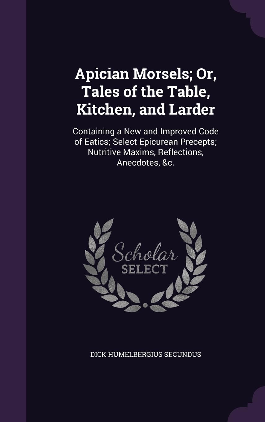 Apician Morsels; Or, Tales of the Table, Kitchen, and Larder: Containing a New and Improved Code of Eatics; Select Epicurean Precepts; Nutritive Maxims, Reflections, Anecdotes, &c. Leisure, Home & Garden
