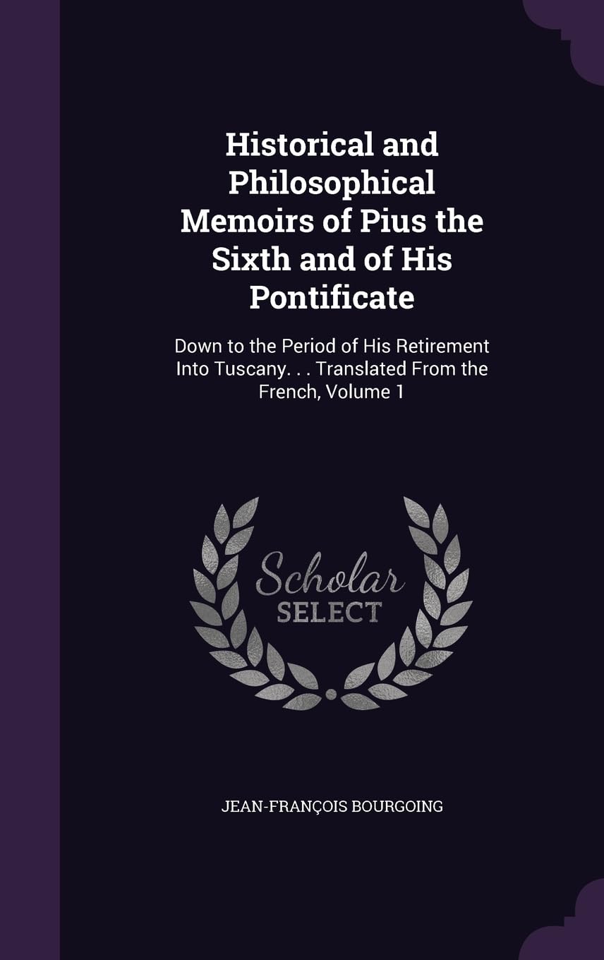 Historical and Philosophical Memoirs of Pius the Sixth and of His Pontificate: Down to the Period of His Retirement Into Tuscany. . . Translated From the French, Volume 1 Politics & History