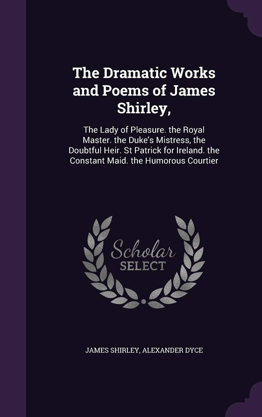 The Dramatic Works and Poems of James Shirley,: The Lady of Pleasure. the Royal Master. the Duke's Mistress, the Doubtful Heir. St Patrick for Ireland. the Constant Maid. the Humorous Courtier Drama