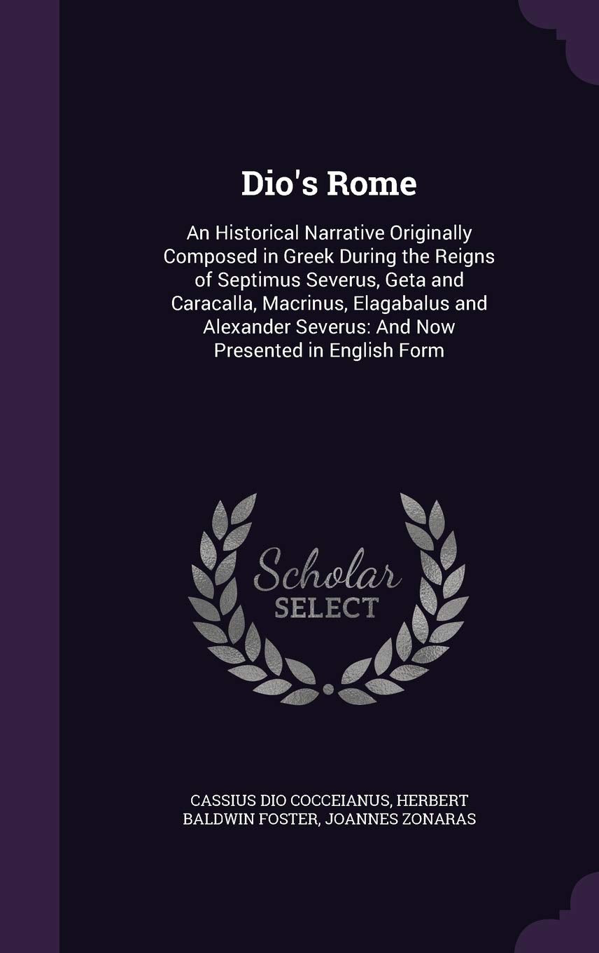 Dio's Rome: An Historical Narrative Originally Composed in Greek During the Reigns of Septimus Severus, Geta and Caracalla, Macrinus, Elagabalus and ... Severus: And Now Presented in English Form Politics & History