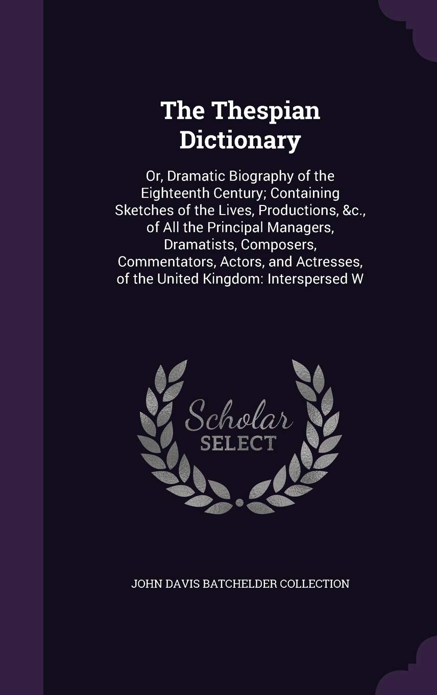 The Thespian Dictionary: Or, Dramatic Biography of the Eighteenth Century; Containing Sketches of the Lives, Productions, &c., of All the Principal ... of the United Kingdom: Interspersed W Politics & History