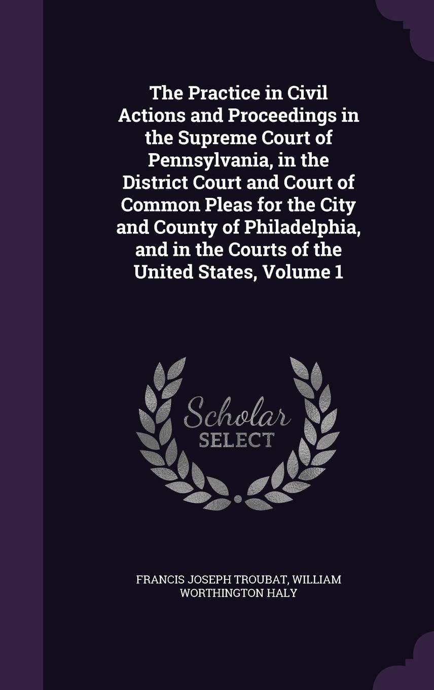 The Practice in Civil Actions and Proceedings in the Supreme Court of Pennsylvania, in the District Court and Court of Common Pleas for the City and ... in the Courts of the United States, Volume 1 Law