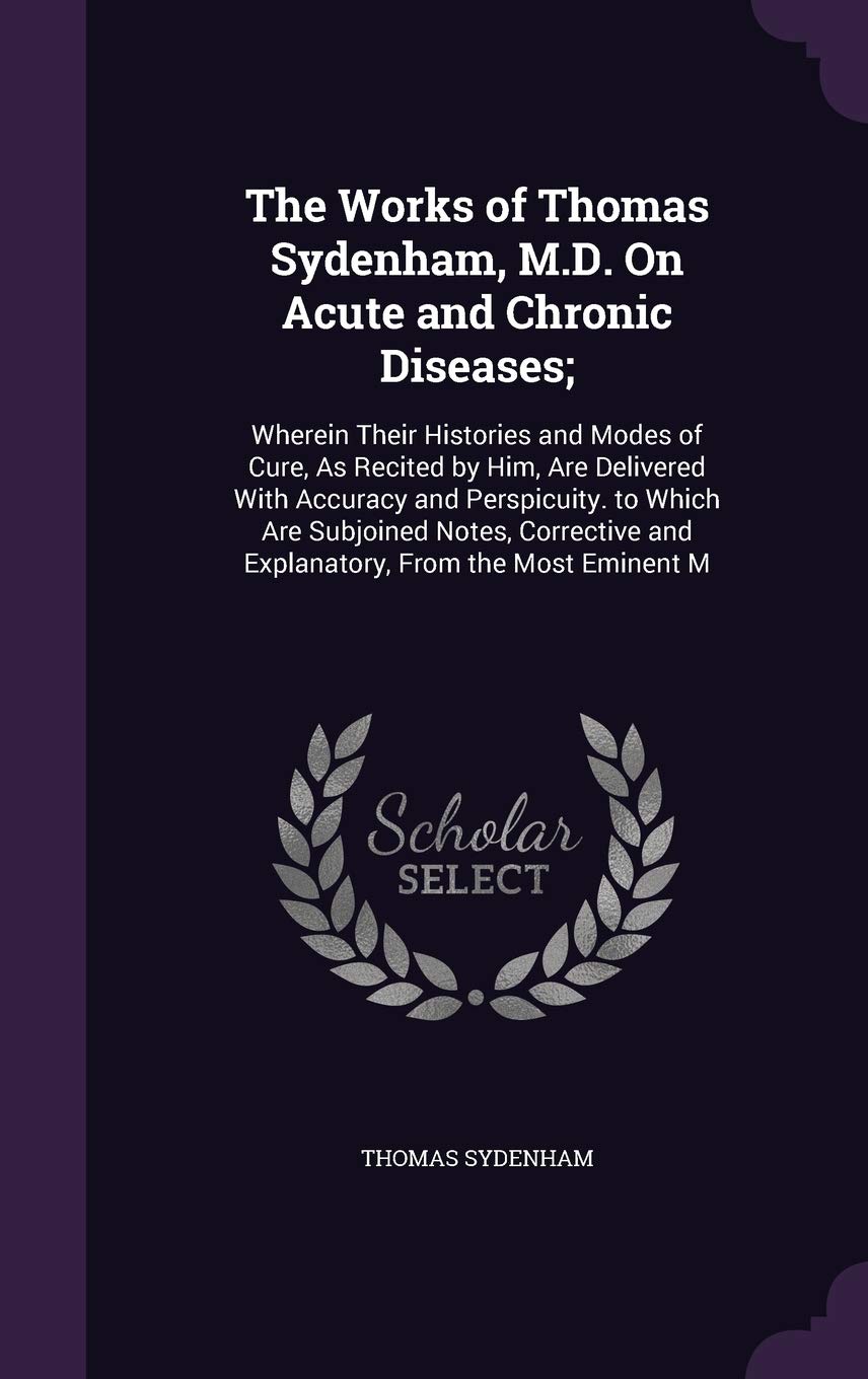 The Works of Thomas Sydenham, M.D. on Acute and Chronic Diseases;: Wherein Their Histories and Modes of Cure, as Recited by Him, Are Delivered with ... and Explanatory, from the Most Eminent M Medicine