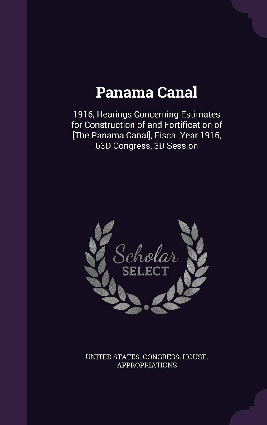 Panama Canal: 1916, Hearings Concerning Estimates for Construction of and Fortification of , Fiscal Year 1916, 63d Congress, 3D Session Politics & History