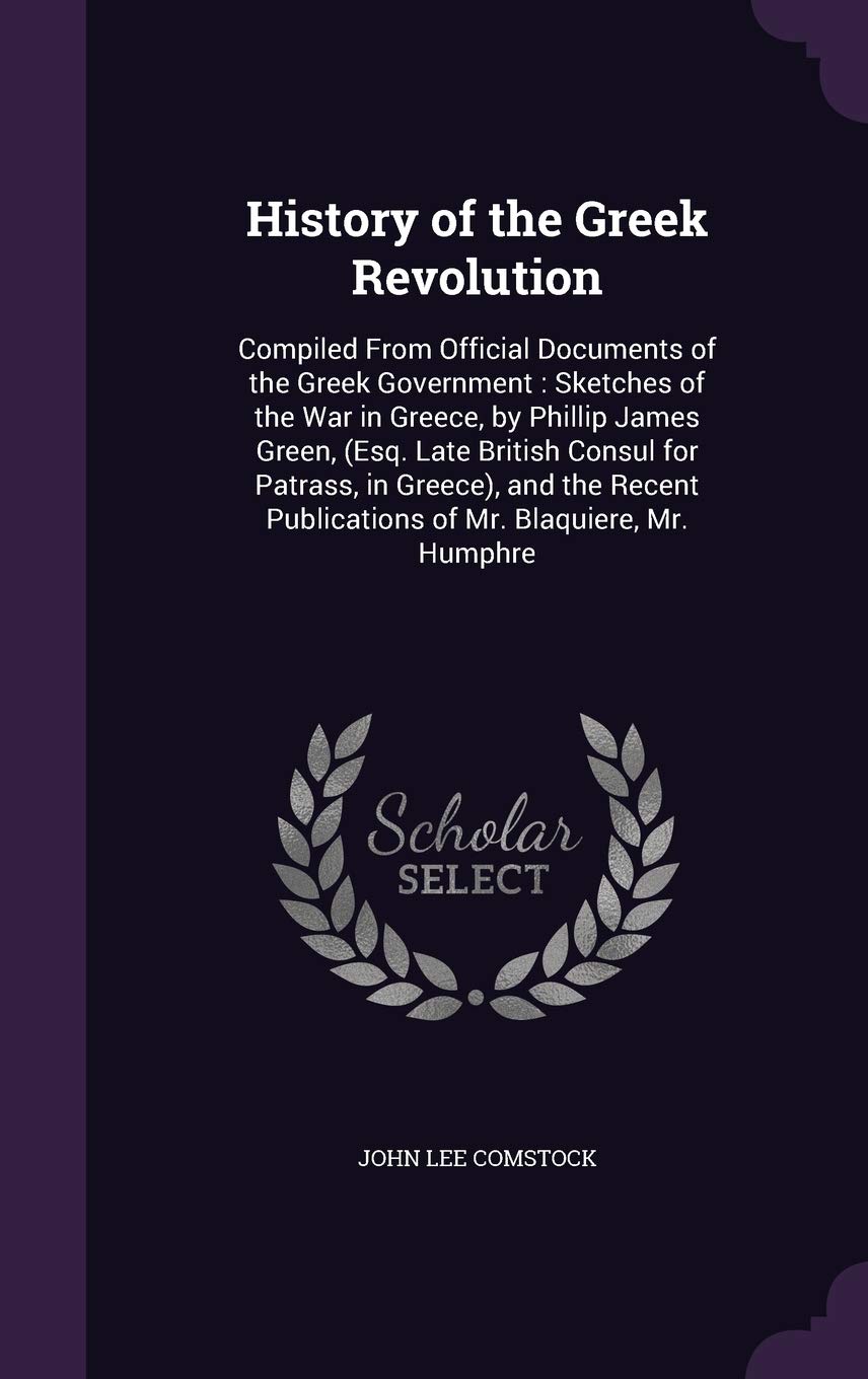 History of the Greek Revolution: Compiled from Official Documents of the Greek Government: Sketches of the War in Greece, by Phillip James Green, ... Publications of Mr. Blaquiere, Mr. Humphre Politics & History