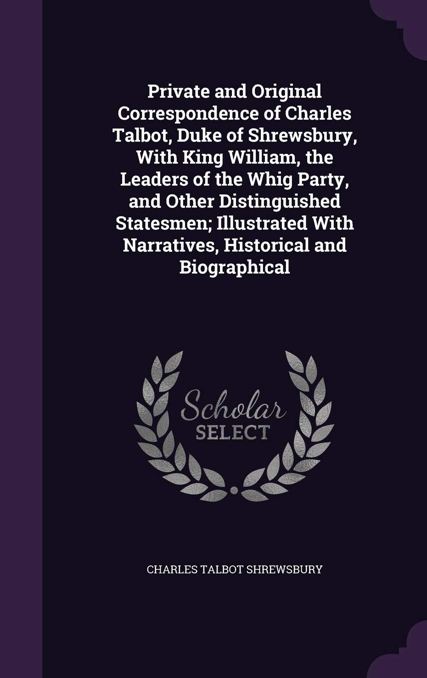 Private and Original Correspondence of Charles Talbot, Duke of Shrewsbury, with King William, the Leaders of the Whig Party, and Other Distinguished ... with Narratives, Historical and Biographical Politics & History
