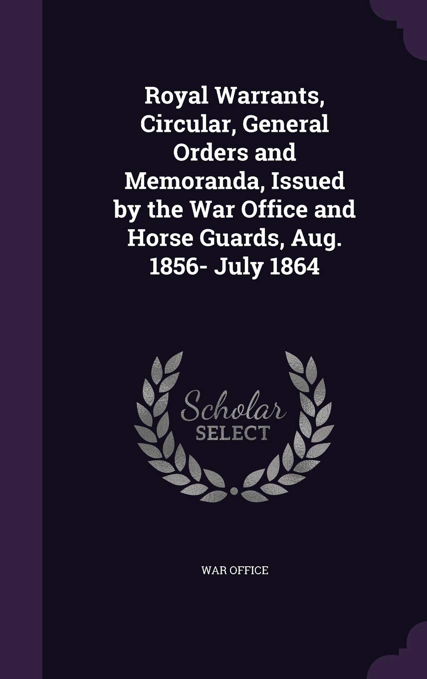 Royal Warrants, Circular, General Orders and Memoranda, Issued by the War Office and Horse Guards, Aug. 1856- July 1864 Politics & History