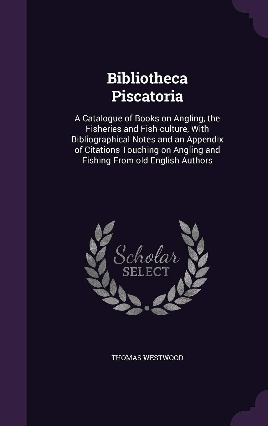 Bibliotheca Piscatoria: A Catalogue of Books on Angling, the Fisheries and Fish-Culture, with Bibliographical Notes and an Appendix of Citations ... Angling and Fishing from Old English Authors Reference Books