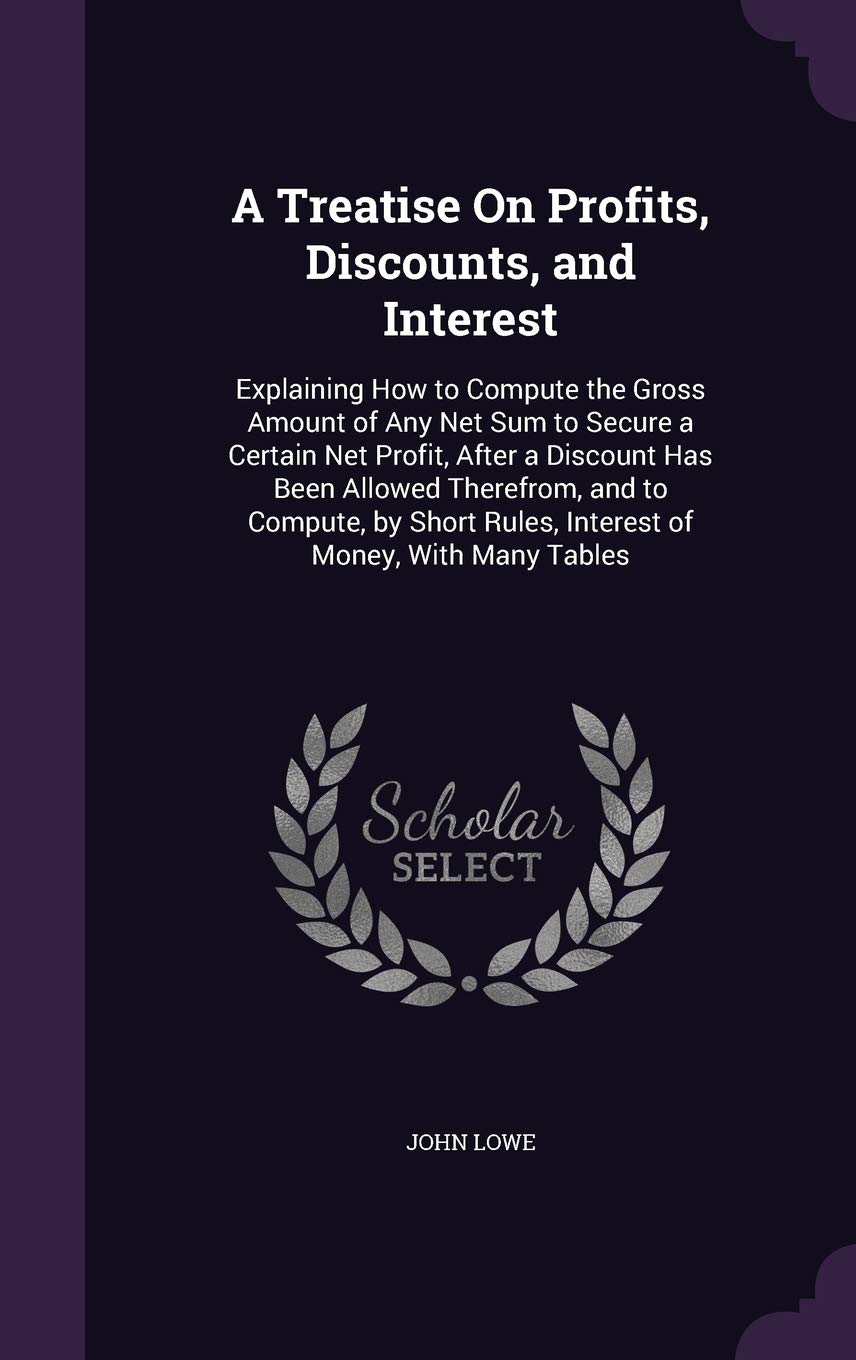 A Treatise On Profits, Discounts, and Interest: Explaining How to Compute the Gross Amount of Any Net Sum to Secure a Certain Net Profit, After a ... Rules, Interest of Money, With Many Tables Business, Finance & Career