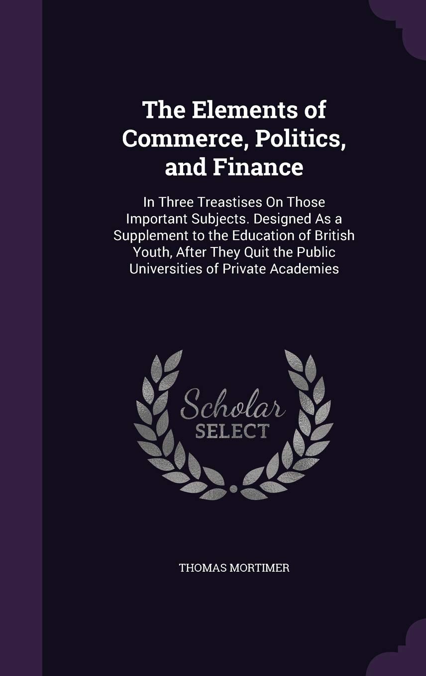 The Elements of Commerce, Politics, and Finance: In Three Treastises On Those Important Subjects. Designed As a Supplement to the Education of British ... the Public Universities of Private Academies Business, Finance & Career