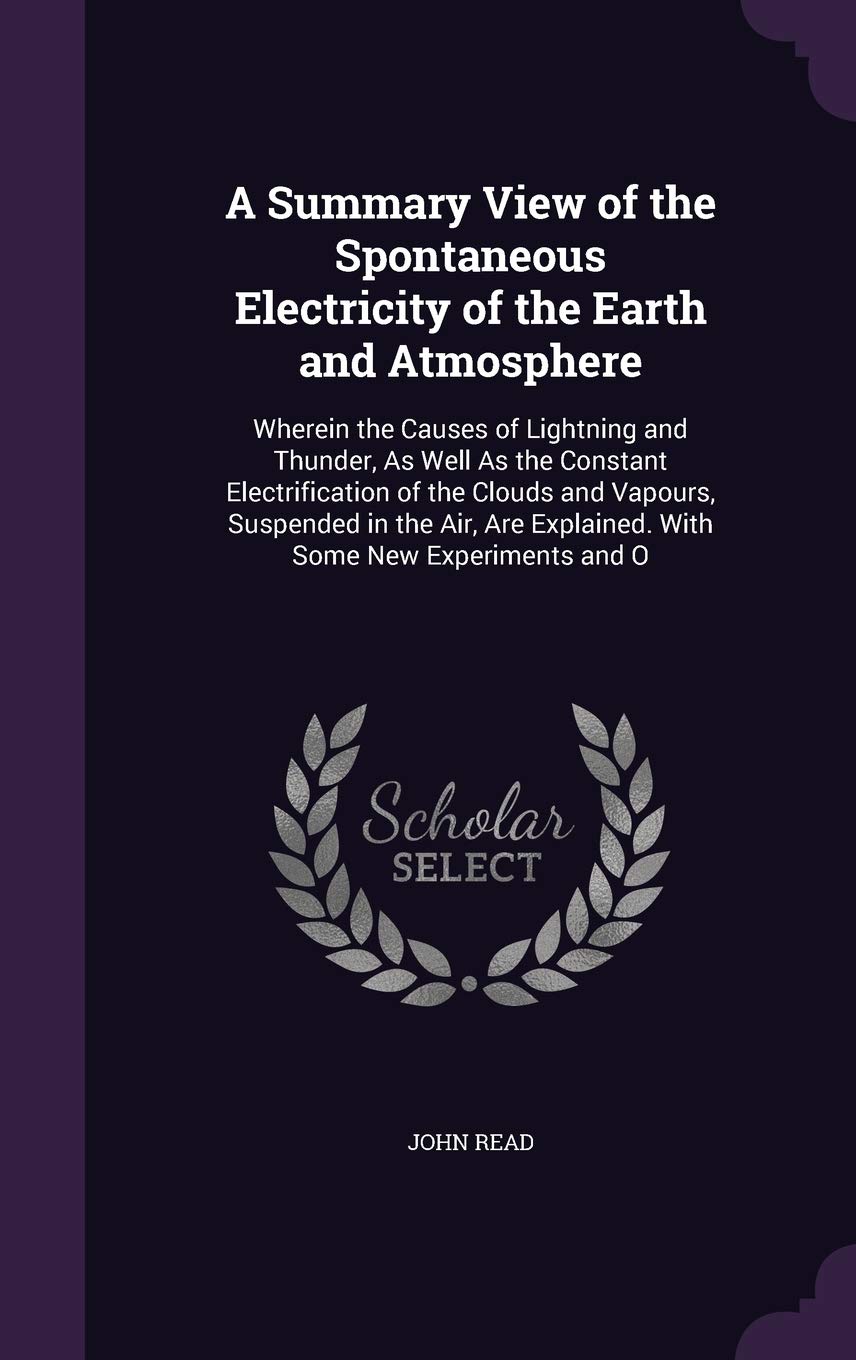 A Summary View of the Spontaneous Electricity of the Earth and Atmosphere: Wherein the Causes of Lightning and Thunder, As Well As the Constant ... Explained. With Some New Experiments and O Natural Sciences