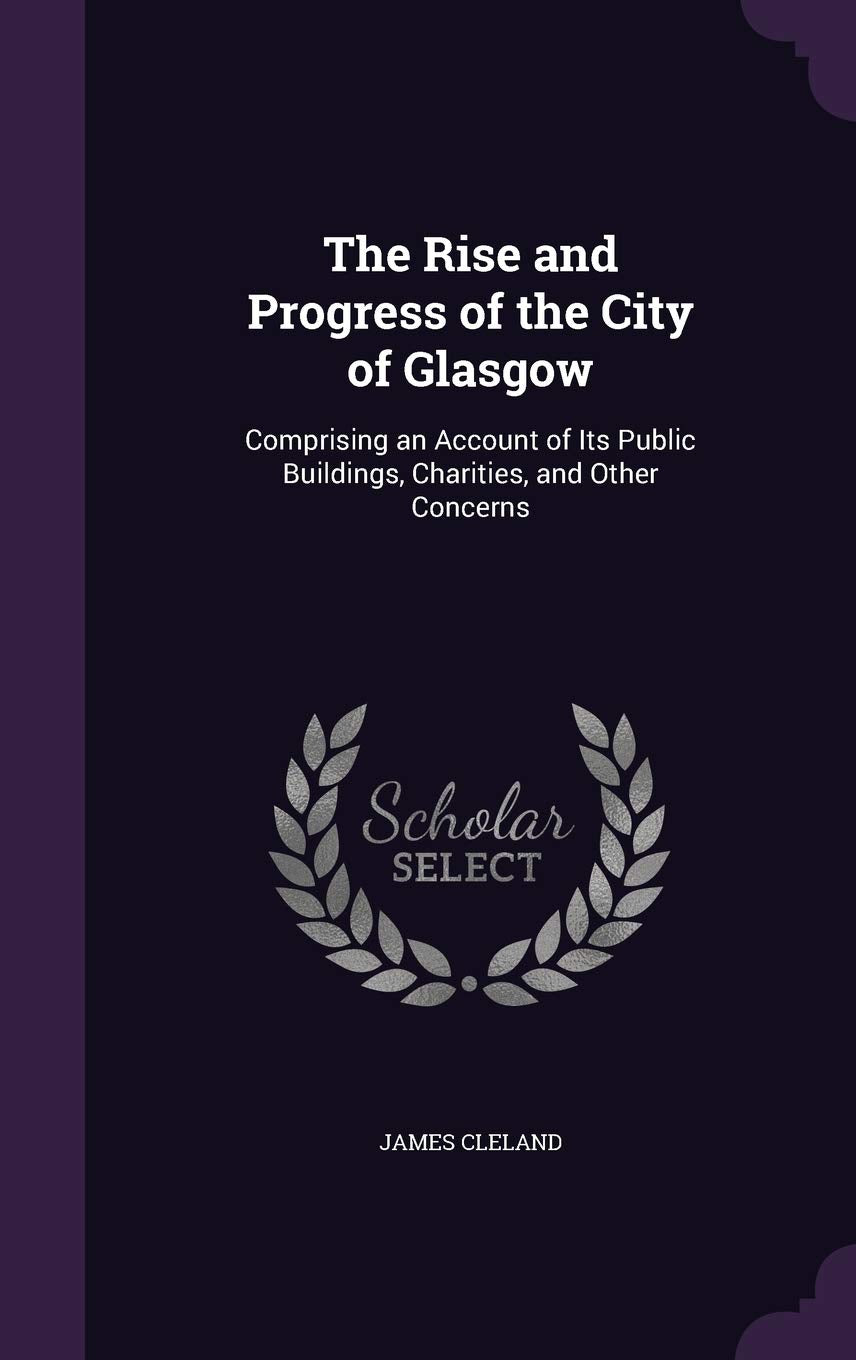 The Rise and Progress of the City of Glasgow: Comprising an Account of Its Public Buildings, Charities, and Other Concerns Business, Finance & Career