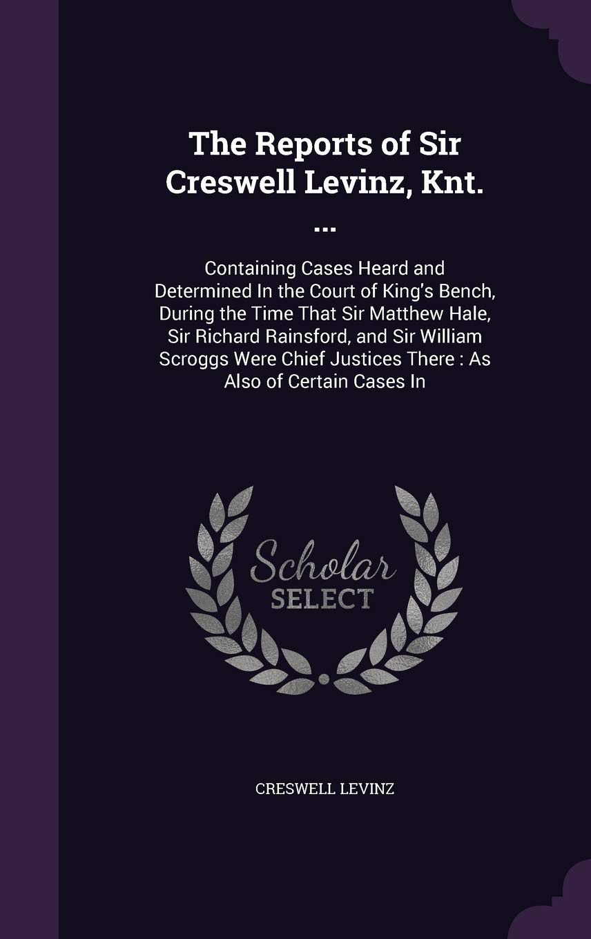 The Reports of Sir Creswell Levinz, Knt. ...: Containing Cases Heard and Determined in the Court of King's Bench, During the Time That Sir Matthew ... Justices There: As Also of Certain Cases in Law