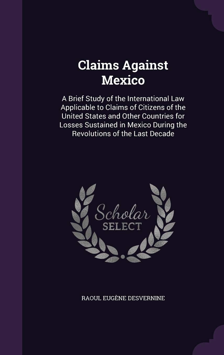 Claims Against Mexico: A Brief Study of the International Law Applicable to Claims of Citizens of the United States and Other Countries for Losses ... During the Revolutions of the Last Decade Politics & History