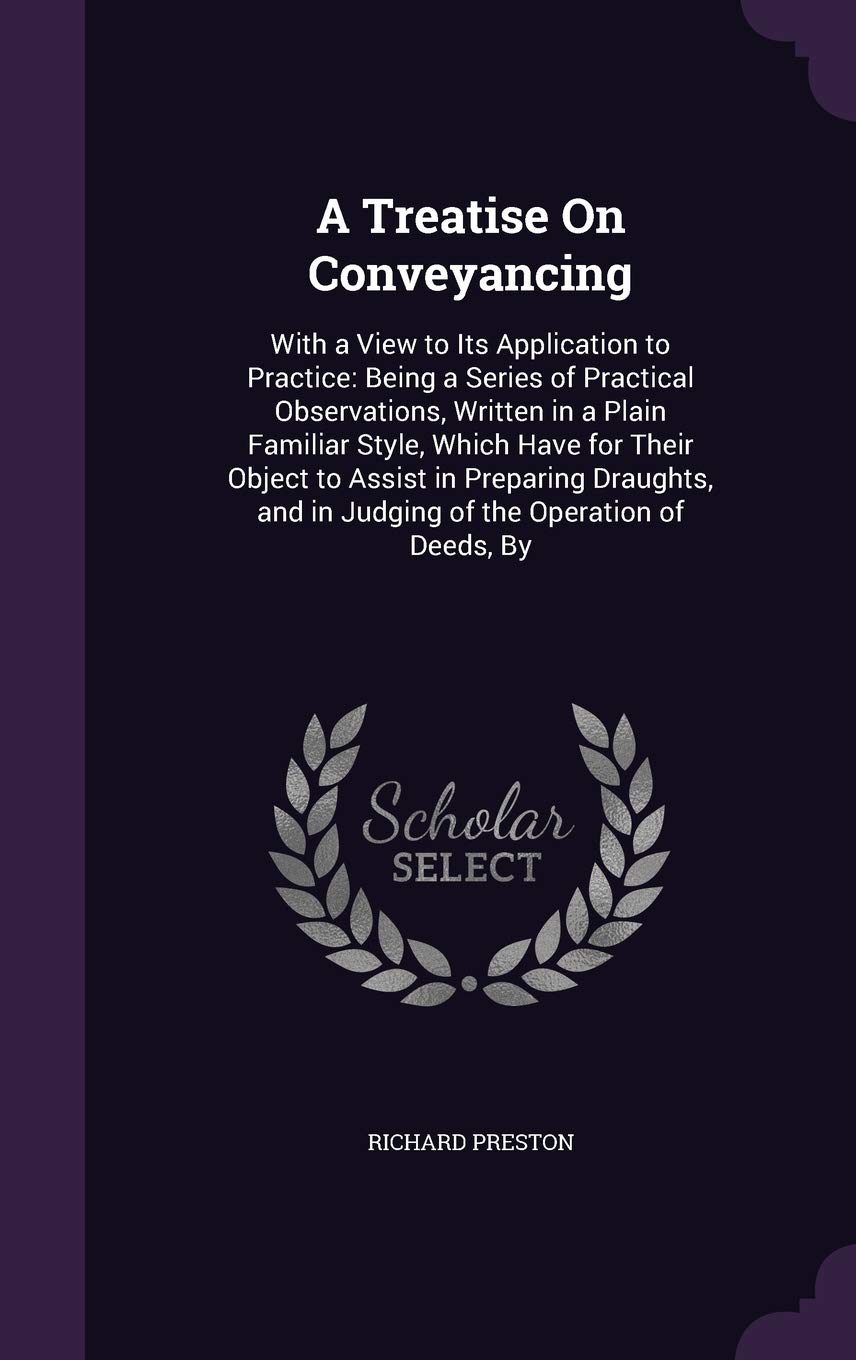 A Treatise on Conveyancing: With a View to Its Application to Practice: Being a Series of Practical Observations, Written in a Plain Familiar Style, ... and in Judging of the Operation of Deeds, by Law
