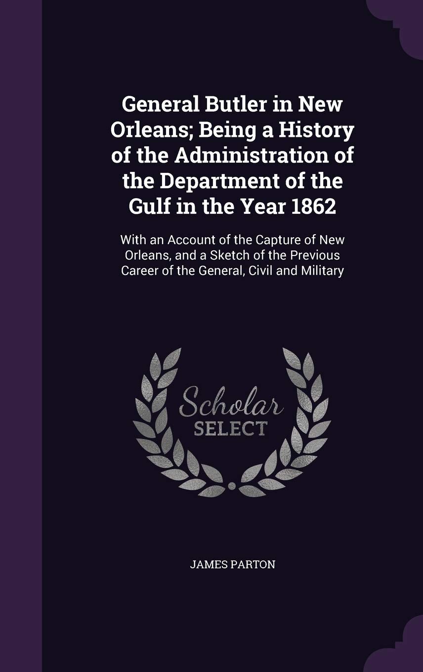 General Butler in New Orleans; Being a History of the Administration of the Department of the Gulf in the Year 1862: With an Account of the Capture of ... Career of the General, Civil and Military Politics & History