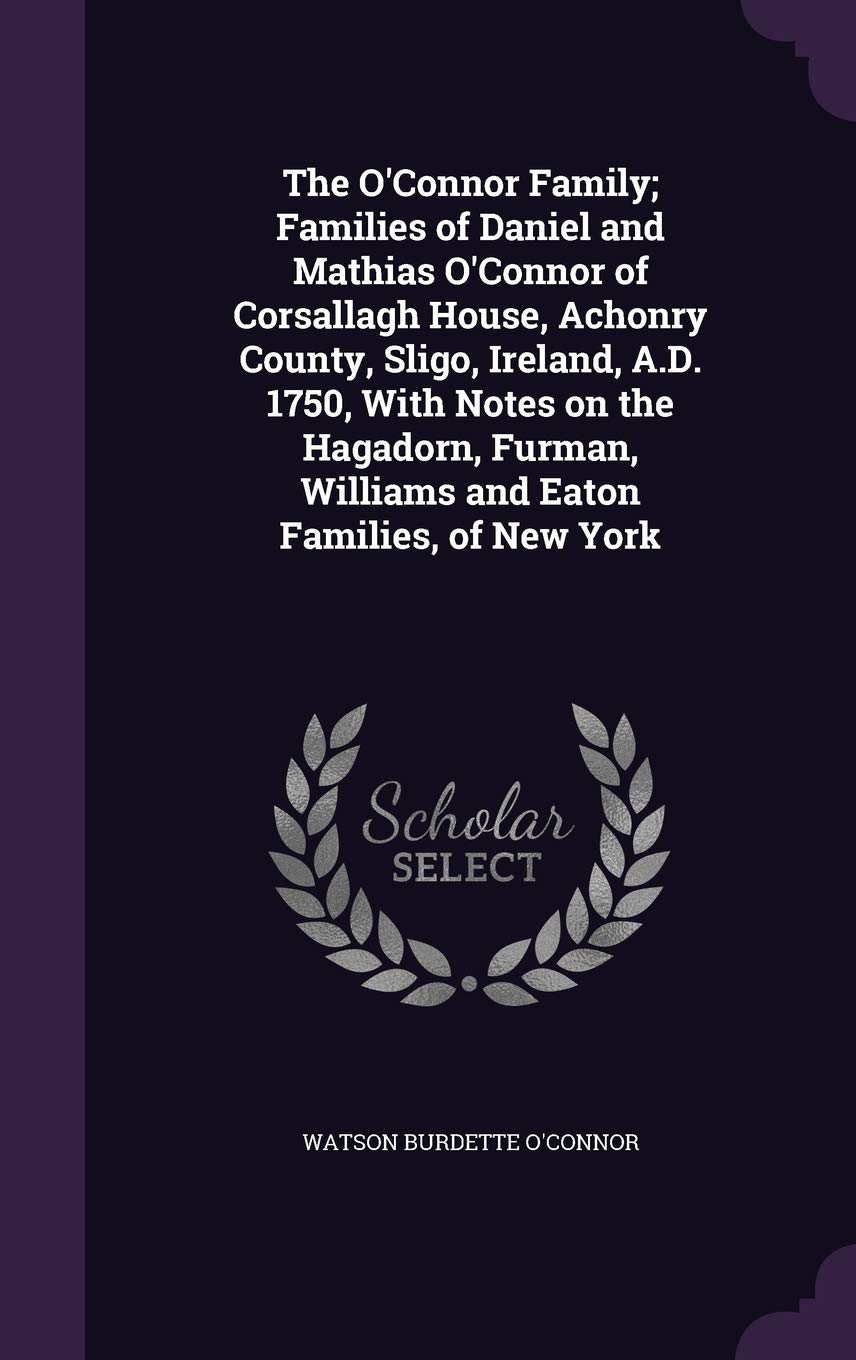 The O'Connor Family; Families of Daniel and Mathias O'Connor of Corsallagh House, Achonry County, Sligo, Ireland, A.D. 1750, With Notes on the ... Williams and Eaton Families, of New York Politics & History