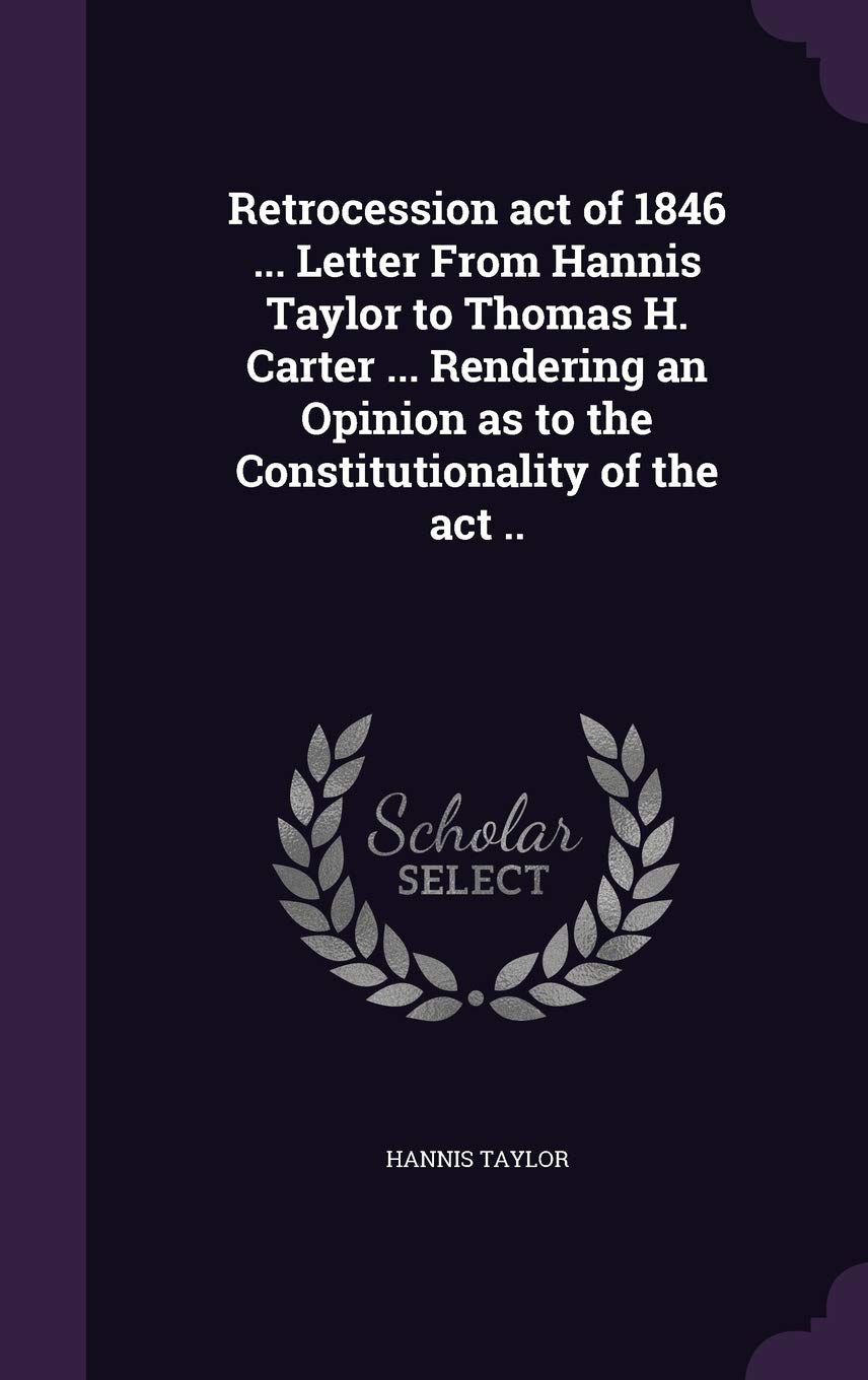Retrocession act of 1846 ... Letter From Hannis Taylor to Thomas H. Carter ... Rendering an Opinion as to the Constitutionality of the act .. Politics & History
