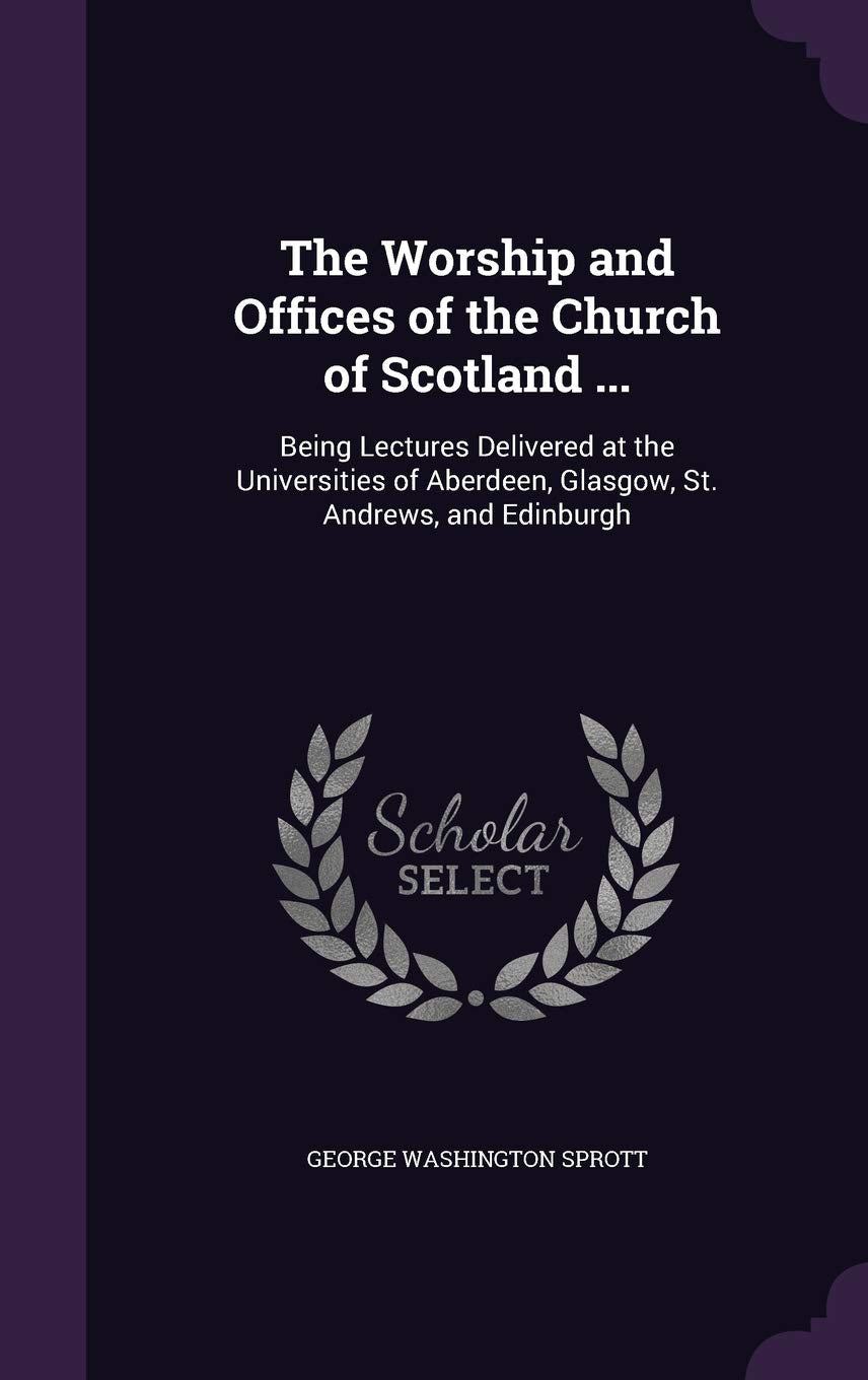 The Worship and Offices of the Church of Scotland ...: Being Lectures Delivered at the Universities of Aberdeen, Glasgow, St. Andrews, and Edinburgh Politics & History