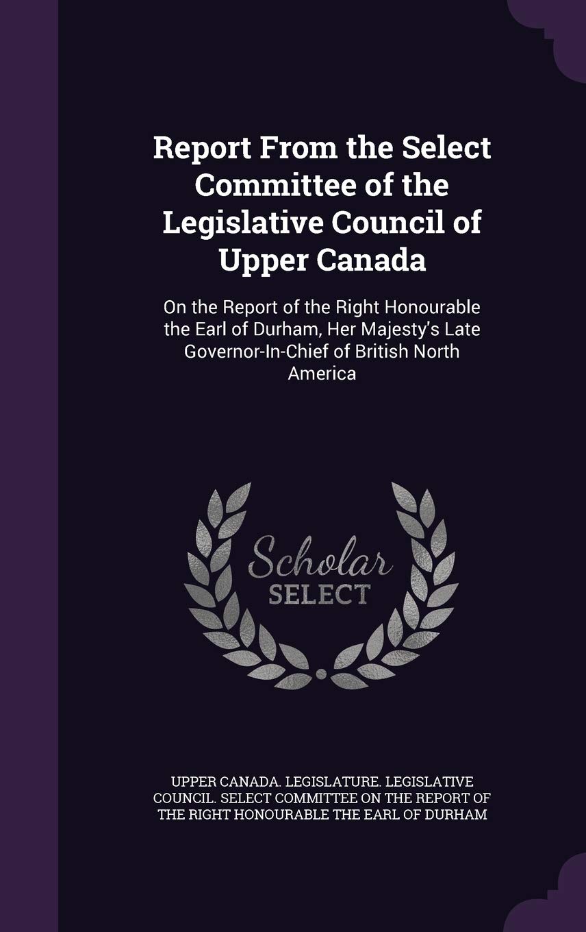 Report From the Select Committee of the Legislative Council of Upper Canada: On the Report of the Right Honourable the Earl of Durham, Her Majesty's Late Governor-In-Chief of British North America Politics & History
