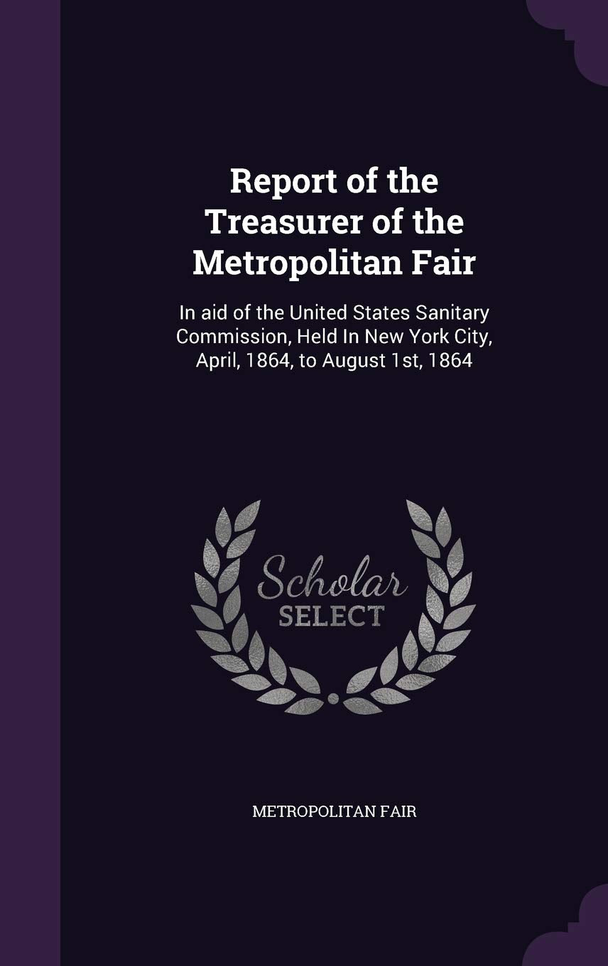Report of the Treasurer of the Metropolitan Fair: In aid of the United States Sanitary Commission, Held In New York City, April, 1864, to August 1st, 1864 Politics & History