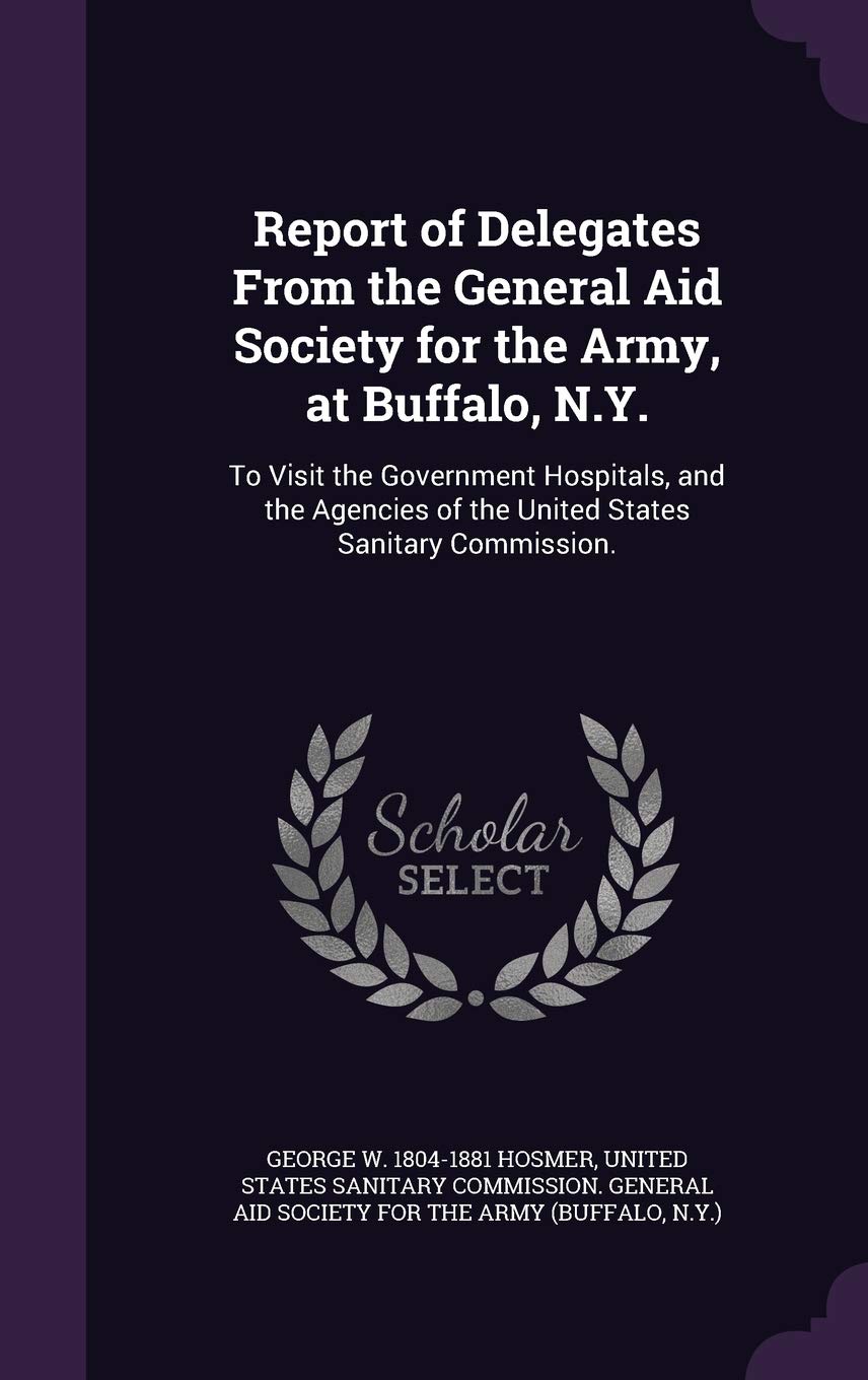 Report of Delegates From the General Aid Society for the Army, at Buffalo, N.Y.: To Visit the Government Hospitals, and the Agencies of the United States Sanitary Commission. Politics & History