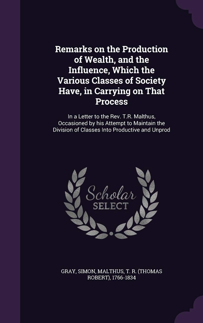 Remarks on the Production of Wealth, and the Influence, Which the Various Classes of Society Have, in Carrying on That Process: In a Letter to the ... of Classes Into Productive and Unprod Politics & History