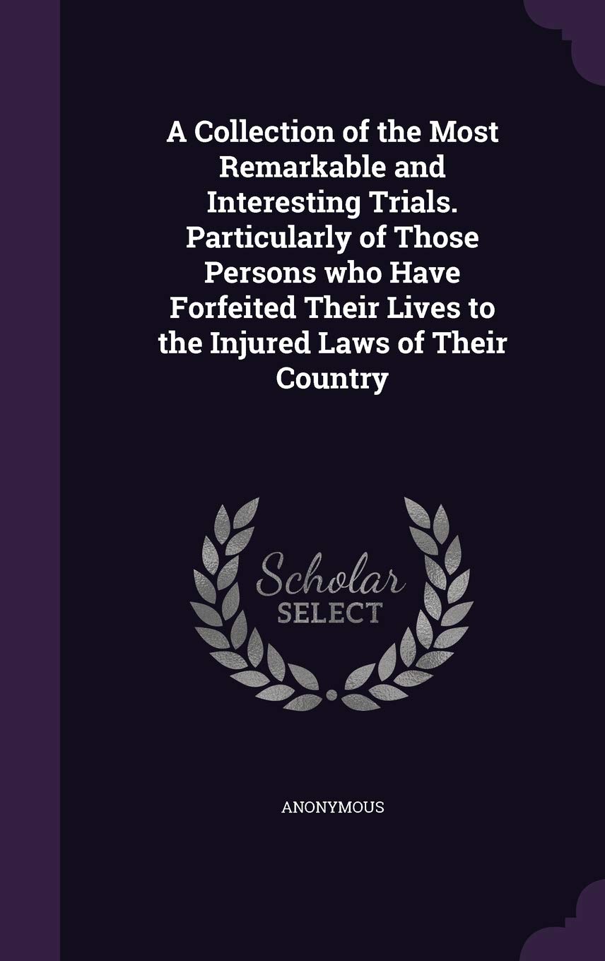 A Collection of the Most Remarkable and Interesting Trials. Particularly of Those Persons who Have Forfeited Their Lives to the Injured Laws of Their Country Law